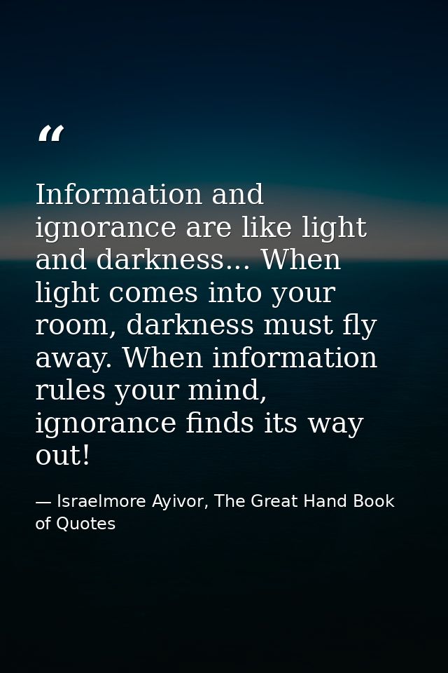 Information and ignorance are like light and darkness... When light comes into your room, darkness must fly away. When i — Israelmore Ayivor, The Great Hand Book of Quotes