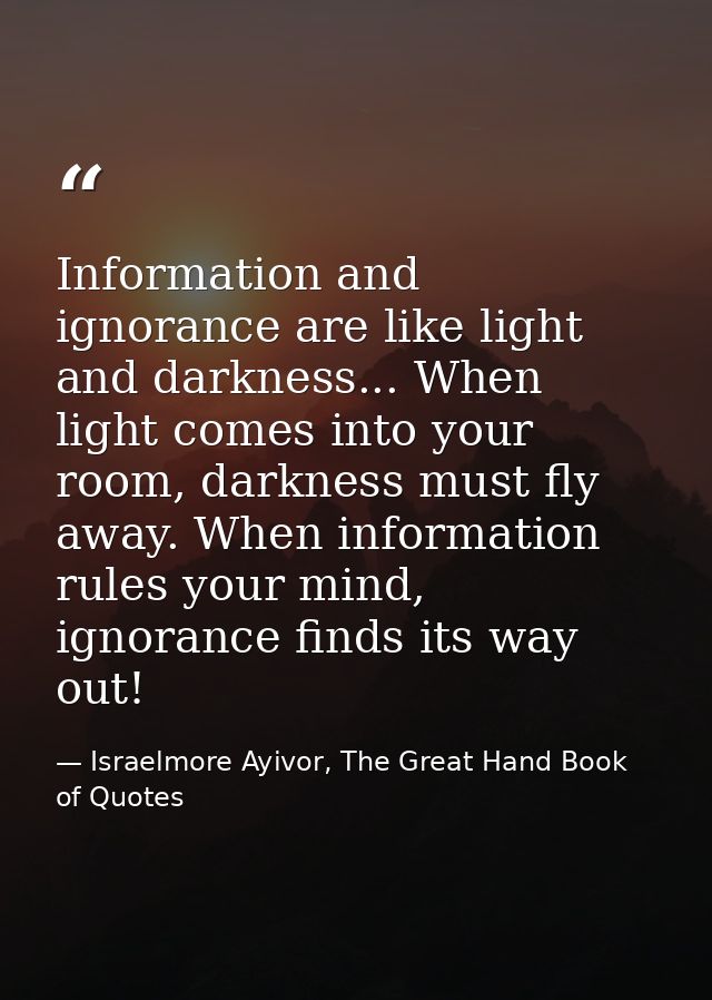Information and ignorance are like light and darkness... When light comes into your room, darkness must fly away. When i — Israelmore Ayivor, The Great Hand Book of Quotes