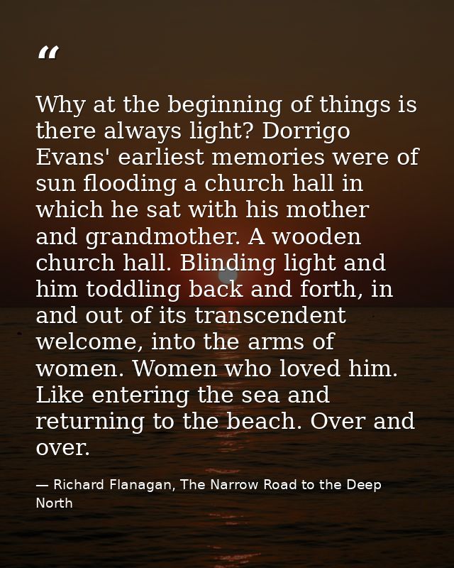 Why at the beginning of things is there always light? Dorrigo Evans' earliest memories were of sun flooding a church hal — Richard Flanagan, The Narrow Road to the Deep North