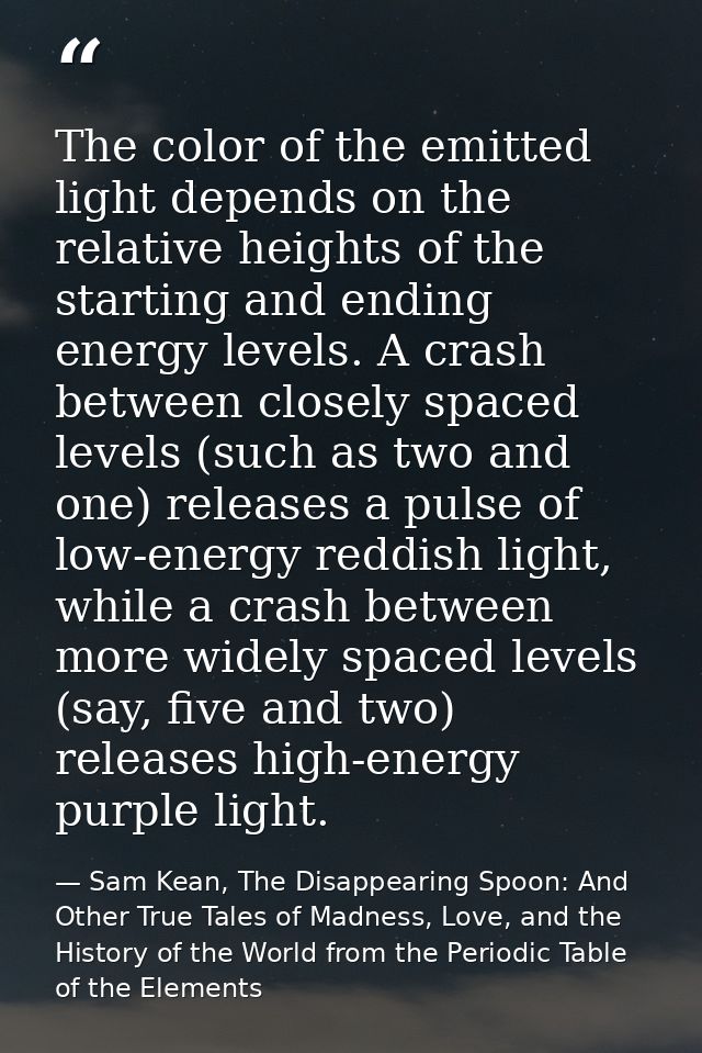The color of the emitted light depends on the relative heights of the starting and ending energy levels. A crash between — Sam Kean, The Disappearing Spoon: And Other True Tales of Madness, Love, and the History of the World from the Periodic Table of the Elements