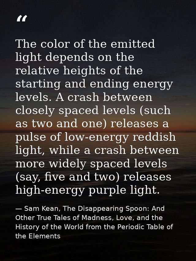 The color of the emitted light depends on the relative heights of the starting and ending energy levels. A crash between — Sam Kean, The Disappearing Spoon: And Other True Tales of Madness, Love, and the History of the World from the Periodic Table of the Elements