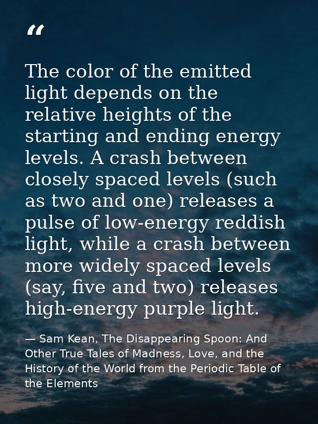 The color of the emitted light depends on the relative heights of the starting and ending energy levels. A crash between — Sam Kean, The Disappearing Spoon: And Other True Tales of Madness, Love, and the History of the World from the Periodic Table of the Elements