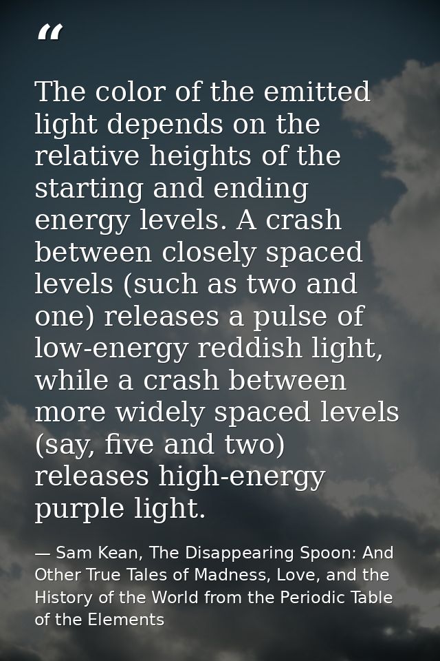 The color of the emitted light depends on the relative heights of the starting and ending energy levels. A crash between — Sam Kean, The Disappearing Spoon: And Other True Tales of Madness, Love, and the History of the World from the Periodic Table of the Elements