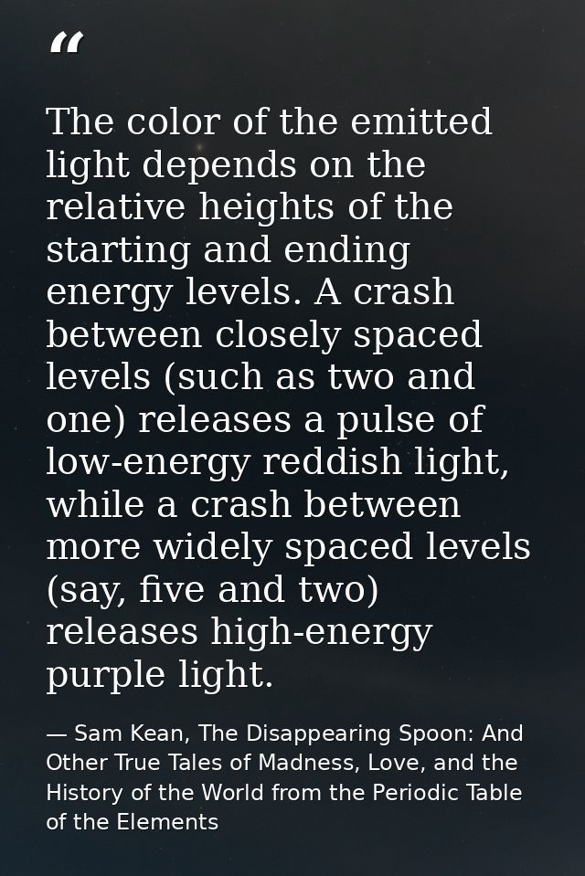The color of the emitted light depends on the relative heights of the starting and ending energy levels. A crash between — Sam Kean, The Disappearing Spoon: And Other True Tales of Madness, Love, and the History of the World from the Periodic Table of the Elements
