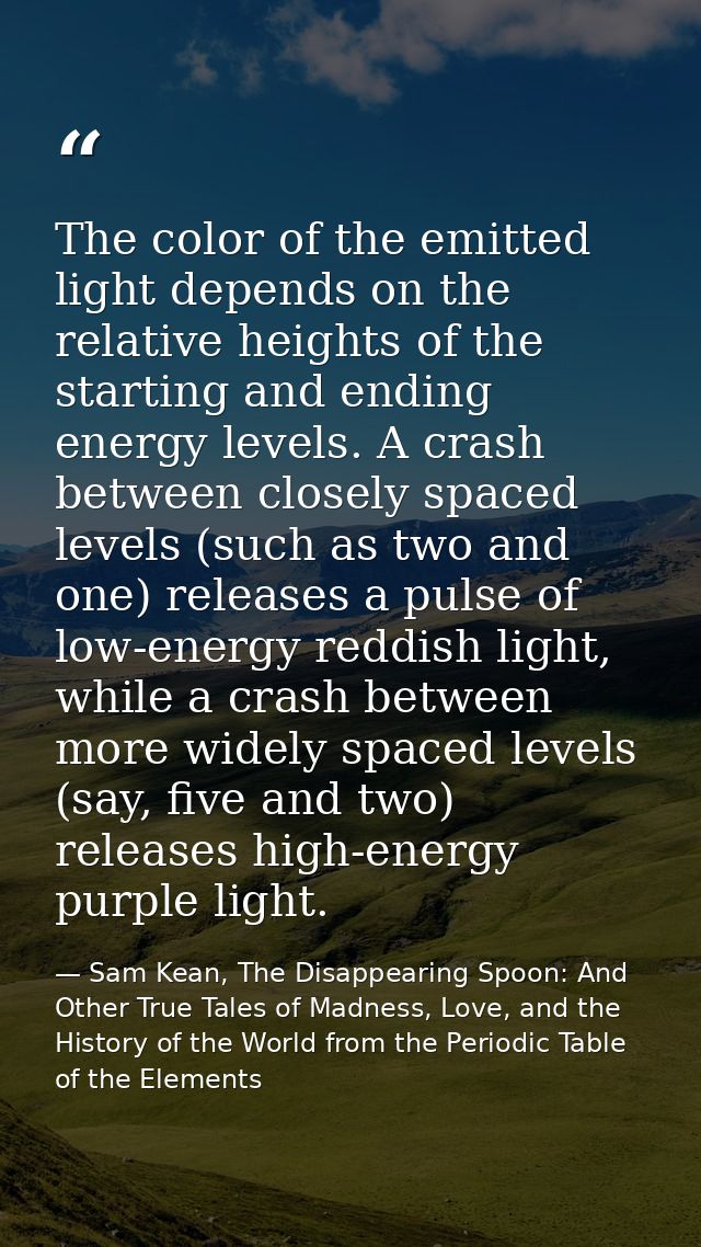The color of the emitted light depends on the relative heights of the starting and ending energy levels. A crash between — Sam Kean, The Disappearing Spoon: And Other True Tales of Madness, Love, and the History of the World from the Periodic Table of the Elements