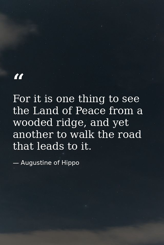 For it is one thing to see the Land of Peace from a wooded ridge, and yet another to walk the road that leads to it. — Augustine of Hippo