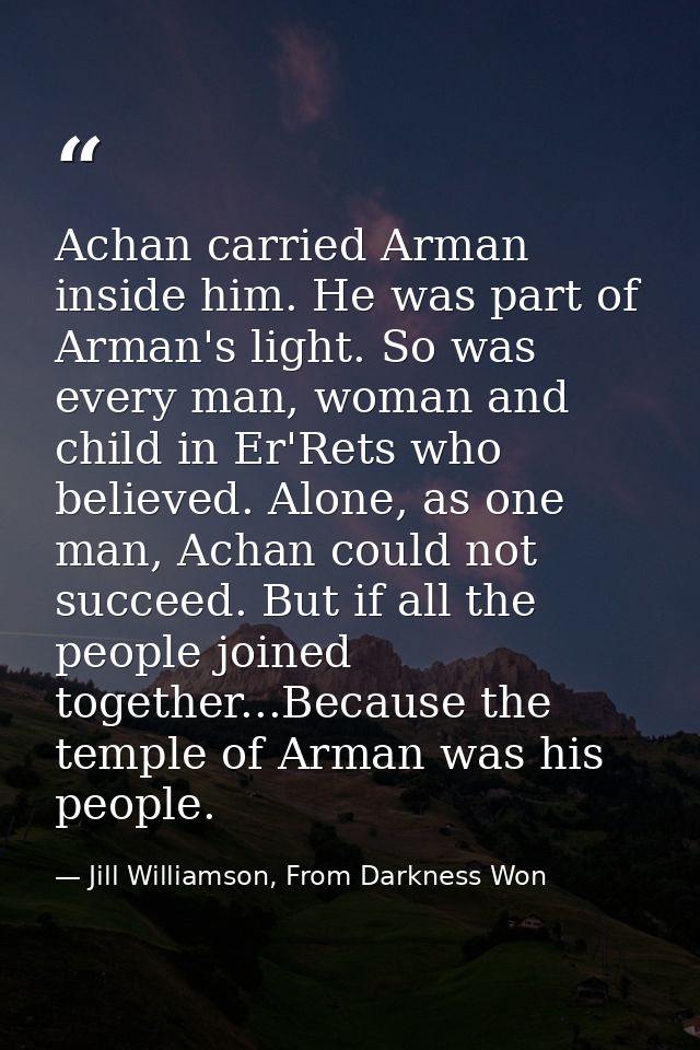 Achan carried Arman inside him. He was part of Arman's light. So was every man, woman and child in Er'Rets who believed. — Jill Williamson, From Darkness Won