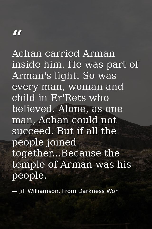Achan carried Arman inside him. He was part of Arman's light. So was every man, woman and child in Er'Rets who believed. — Jill Williamson, From Darkness Won