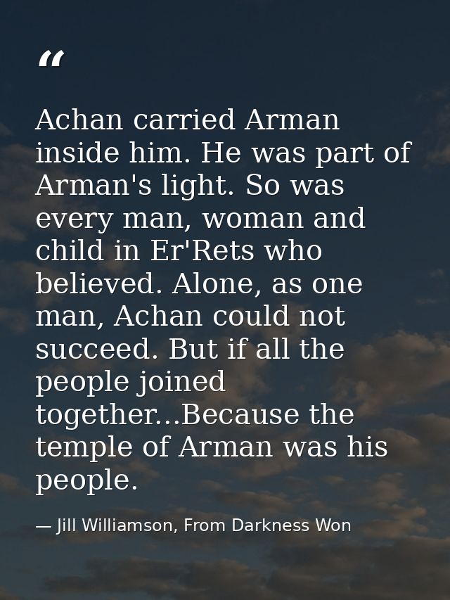 Achan carried Arman inside him. He was part of Arman's light. So was every man, woman and child in Er'Rets who believed. — Jill Williamson, From Darkness Won