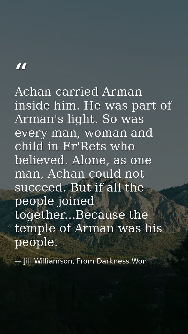Achan carried Arman inside him. He was part of Arman's light. So was every man, woman and child in Er'Rets who believed. — Jill Williamson, From Darkness Won