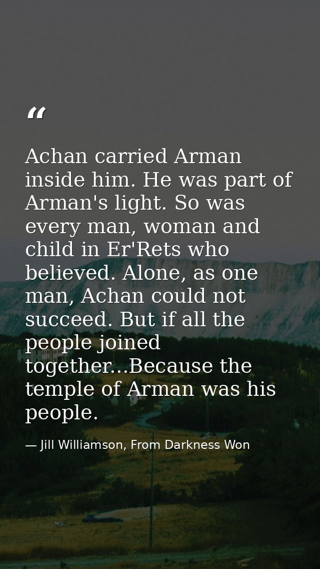 Achan carried Arman inside him. He was part of Arman's light. So was every man, woman and child in Er'Rets who believed. — Jill Williamson, From Darkness Won