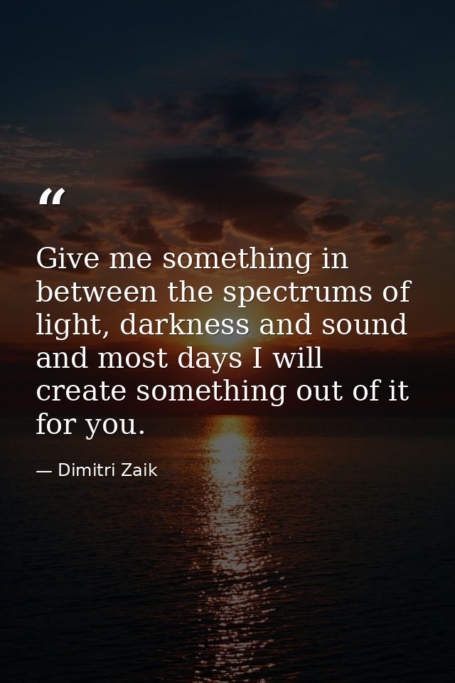 Give me something in between the spectrums of light, darkness and sound and most days I will create something out of it  — Dimitri Zaik