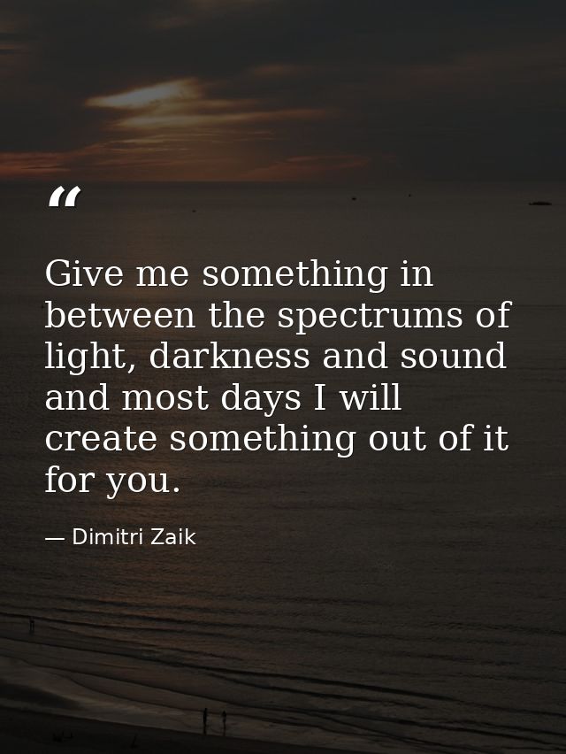 Give me something in between the spectrums of light, darkness and sound and most days I will create something out of it  — Dimitri Zaik