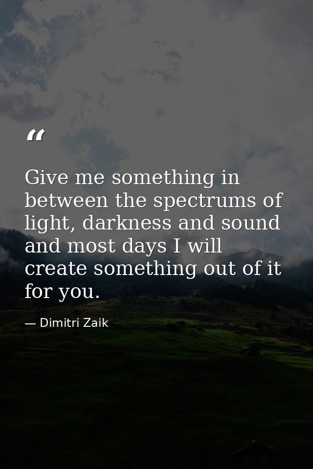 Give me something in between the spectrums of light, darkness and sound and most days I will create something out of it  — Dimitri Zaik