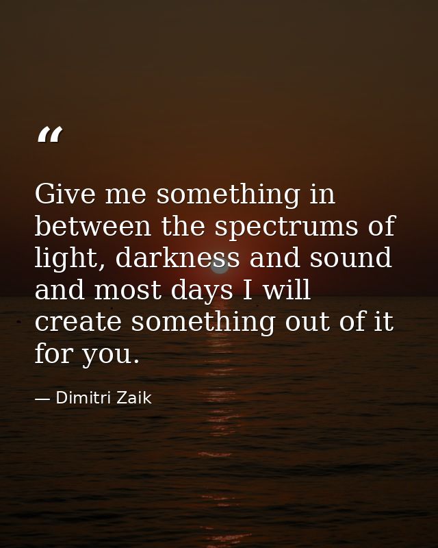 Give me something in between the spectrums of light, darkness and sound and most days I will create something out of it  — Dimitri Zaik