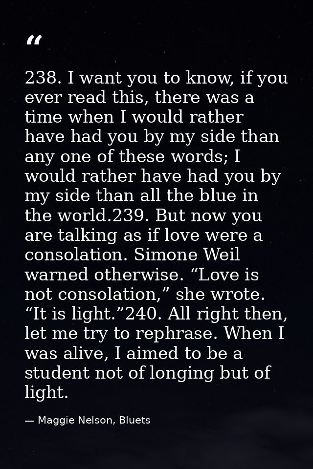 238. I want you to know, if you ever read this, there was a time when I would rather have had you by my side than any on — Maggie Nelson, Bluets
