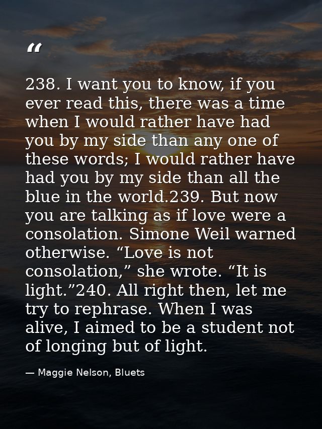 238. I want you to know, if you ever read this, there was a time when I would rather have had you by my side than any on — Maggie Nelson, Bluets
