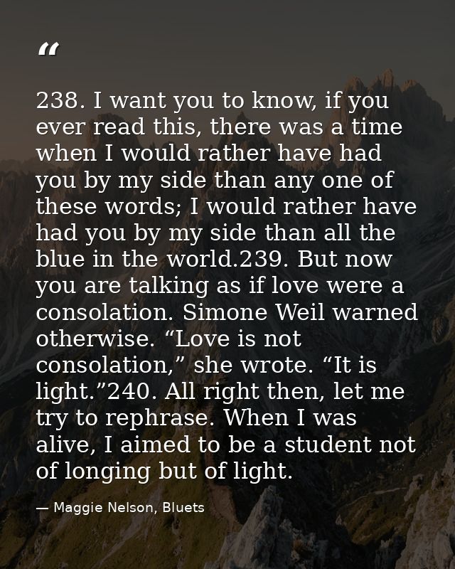 238. I want you to know, if you ever read this, there was a time when I would rather have had you by my side than any on — Maggie Nelson, Bluets
