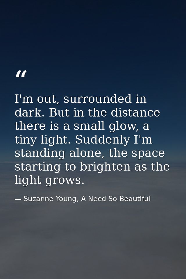 I'm out, surrounded in dark. But in the distance there is a small glow, a tiny light. Suddenly I'm standing alone, the s — Suzanne Young, A Need So Beautiful