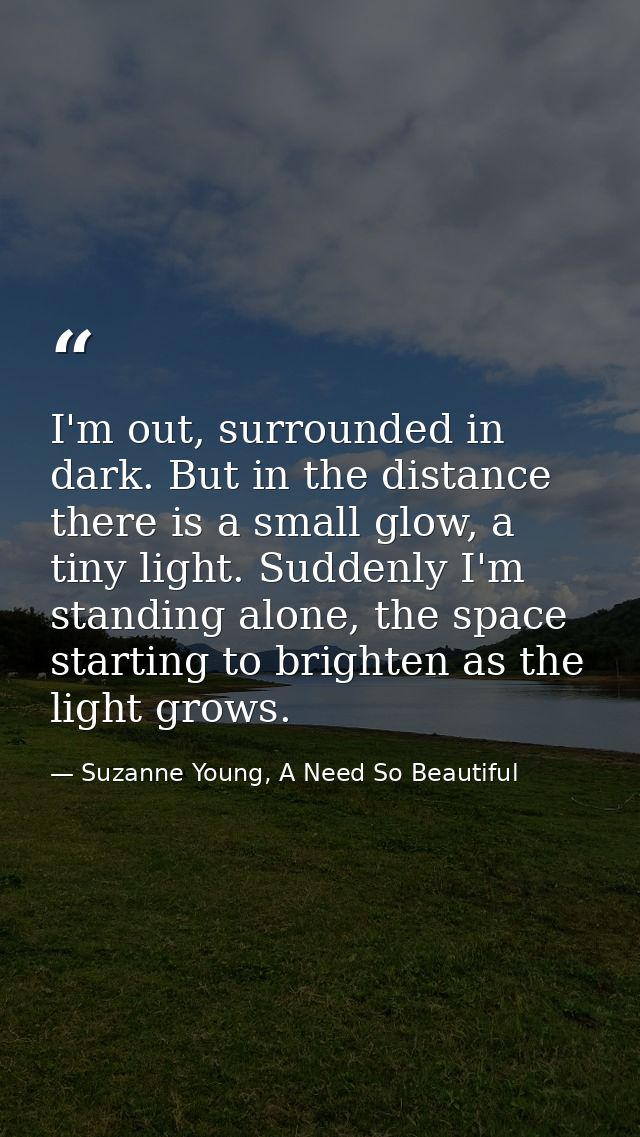 I'm out, surrounded in dark. But in the distance there is a small glow, a tiny light. Suddenly I'm standing alone, the s — Suzanne Young, A Need So Beautiful