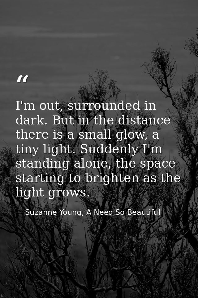 I'm out, surrounded in dark. But in the distance there is a small glow, a tiny light. Suddenly I'm standing alone, the s — Suzanne Young, A Need So Beautiful