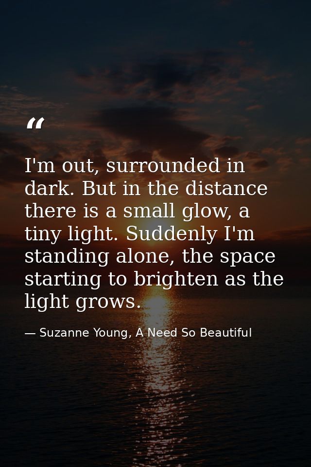 I'm out, surrounded in dark. But in the distance there is a small glow, a tiny light. Suddenly I'm standing alone, the s — Suzanne Young, A Need So Beautiful
