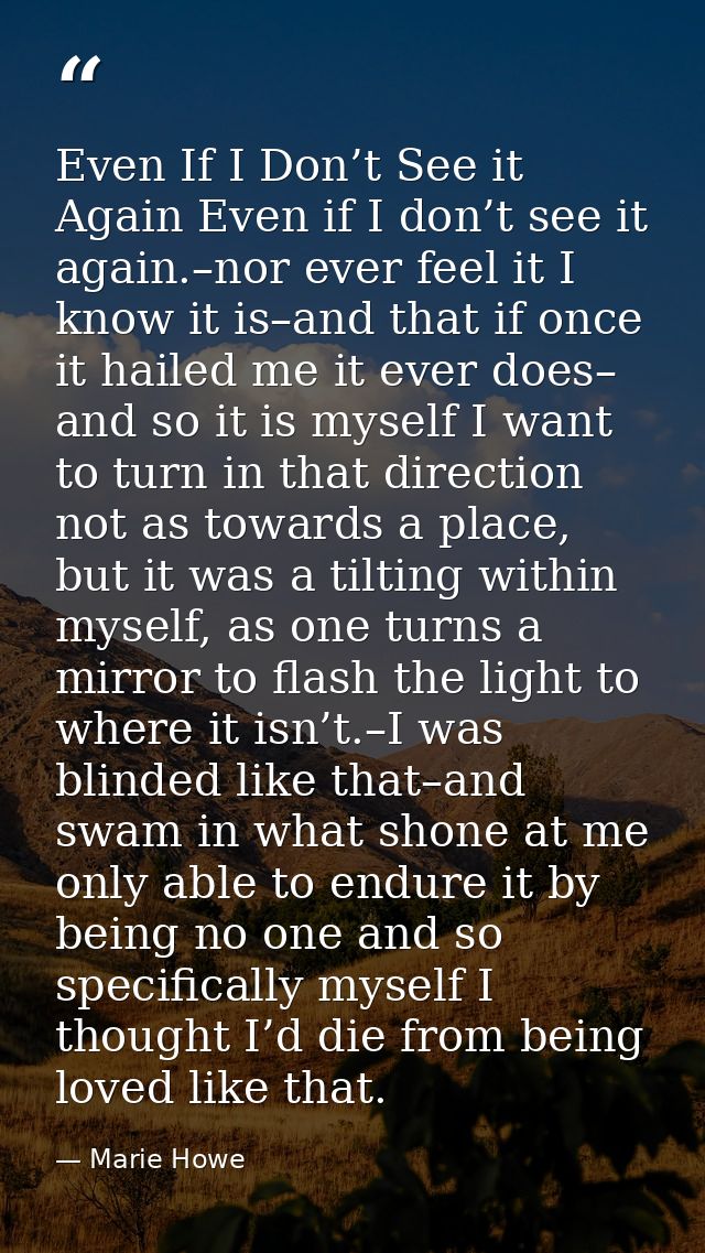 Even If I Don’t See it Again Even if I don’t see it again.–nor ever feel it I know it is–and that if once it hailed me i — Marie Howe
