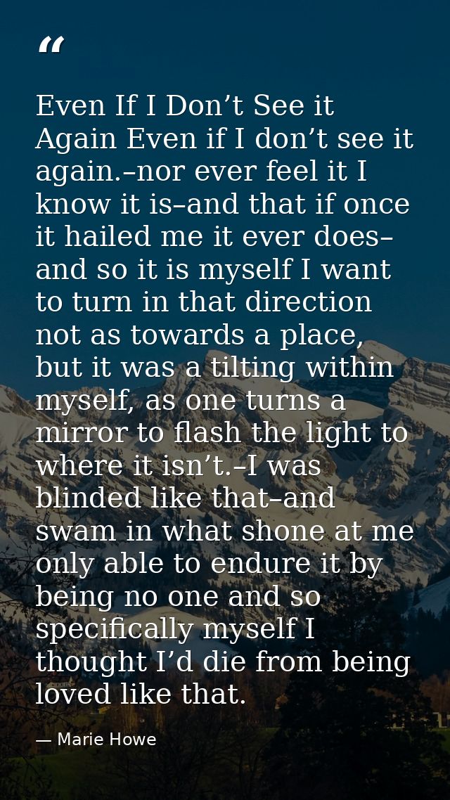 Even If I Don’t See it Again Even if I don’t see it again.–nor ever feel it I know it is–and that if once it hailed me i — Marie Howe