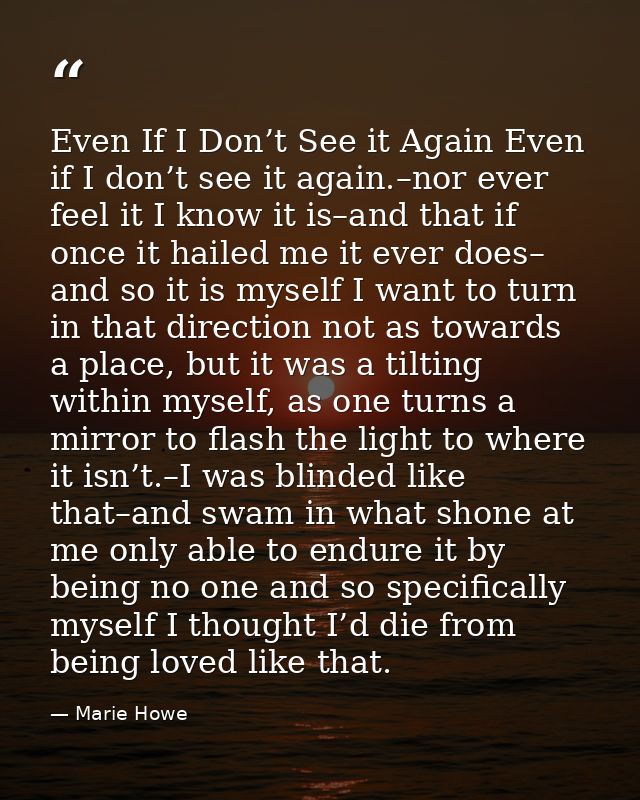 Even If I Don’t See it Again Even if I don’t see it again.–nor ever feel it I know it is–and that if once it hailed me i — Marie Howe