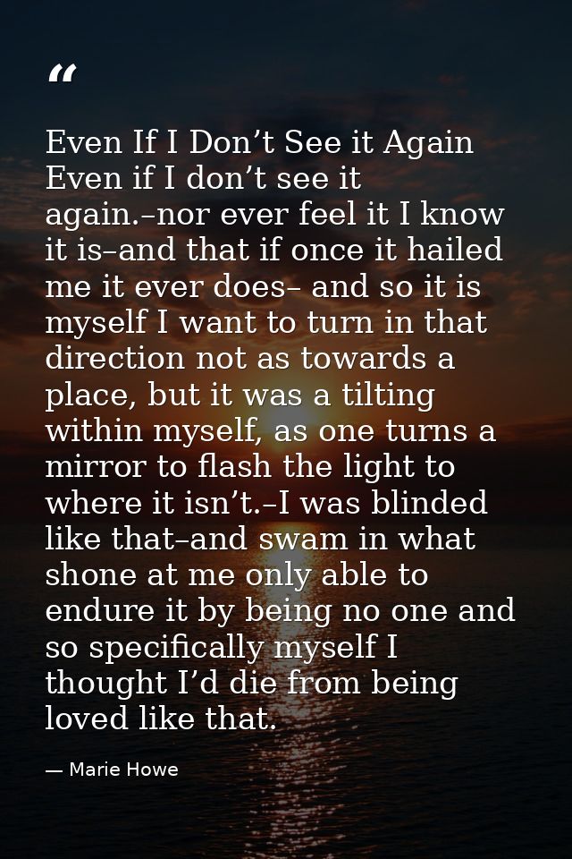 Even If I Don’t See it Again Even if I don’t see it again.–nor ever feel it I know it is–and that if once it hailed me i — Marie Howe