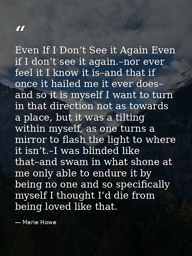 Even If I Don’t See it Again Even if I don’t see it again.–nor ever feel it I know it is–and that if once it hailed me i — Marie Howe