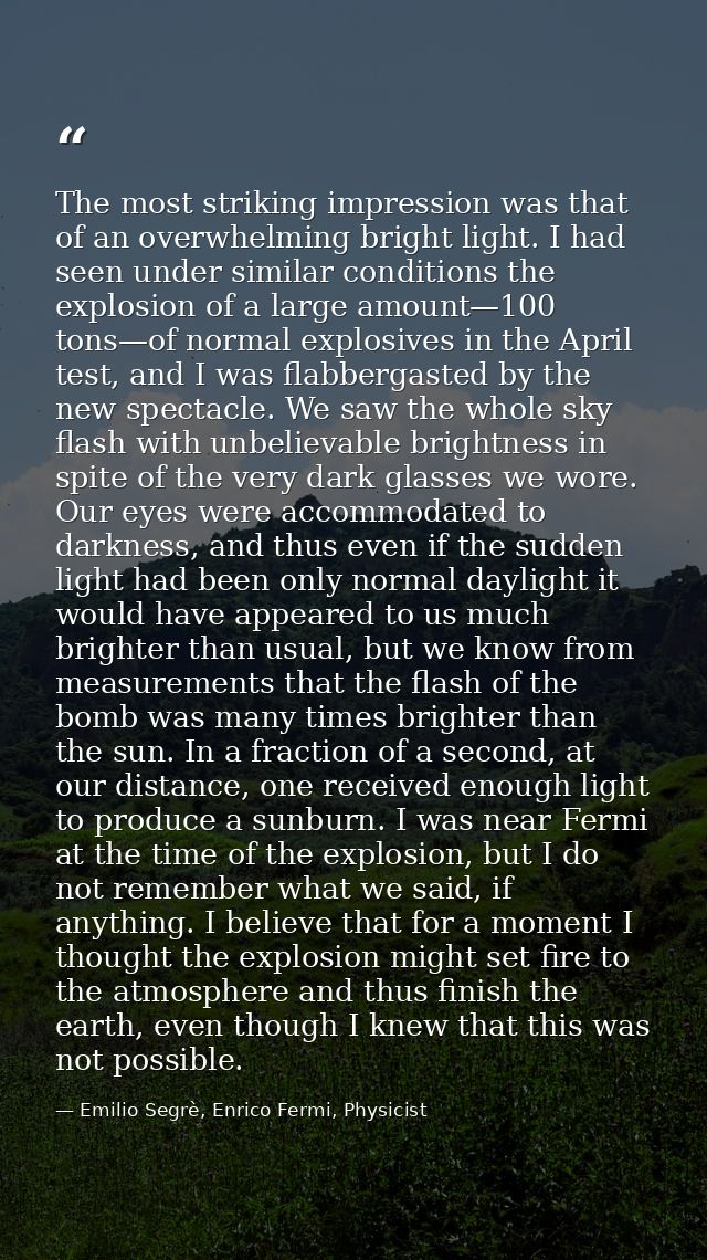 The most striking impression was that of an overwhelming bright light. I had seen under similar conditions the explosion — Emilio Segrè, Enrico Fermi, Physicist