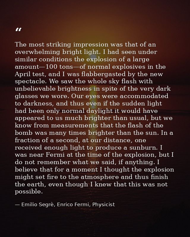 The most striking impression was that of an overwhelming bright light. I had seen under similar conditions the explosion — Emilio Segrè, Enrico Fermi, Physicist