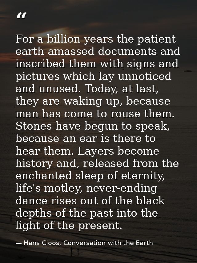 For a billion years the patient earth amassed documents and inscribed them with signs and pictures which lay unnoticed a — Hans Cloos, Conversation with the Earth