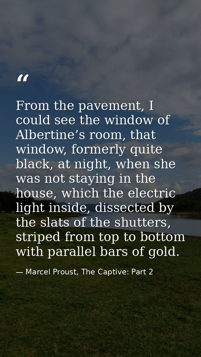 From the pavement, I could see the window of Albertine’s room, that window, formerly quite black, at night, when she was — Marcel Proust, The Captive: Part 2