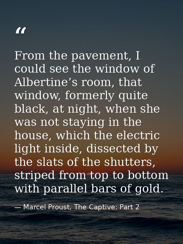 From the pavement, I could see the window of Albertine’s room, that window, formerly quite black, at night, when she was — Marcel Proust, The Captive: Part 2