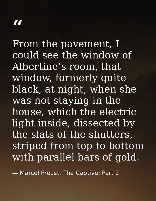 From the pavement, I could see the window of Albertine’s room, that window, formerly quite black, at night, when she was — Marcel Proust, The Captive: Part 2