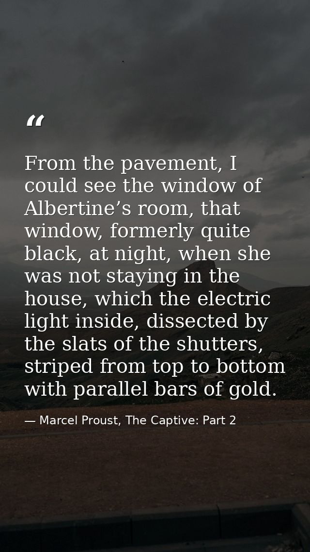 From the pavement, I could see the window of Albertine’s room, that window, formerly quite black, at night, when she was — Marcel Proust, The Captive: Part 2