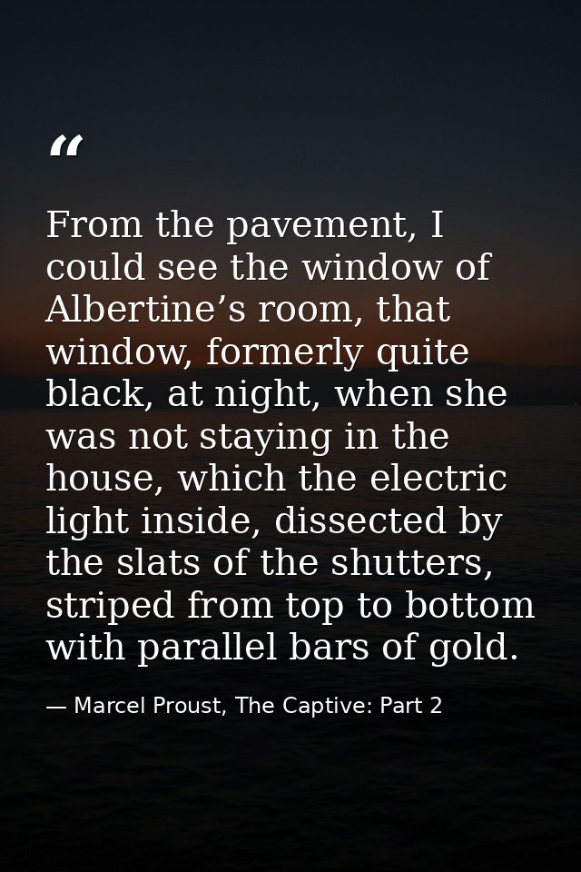 From the pavement, I could see the window of Albertine’s room, that window, formerly quite black, at night, when she was — Marcel Proust, The Captive: Part 2