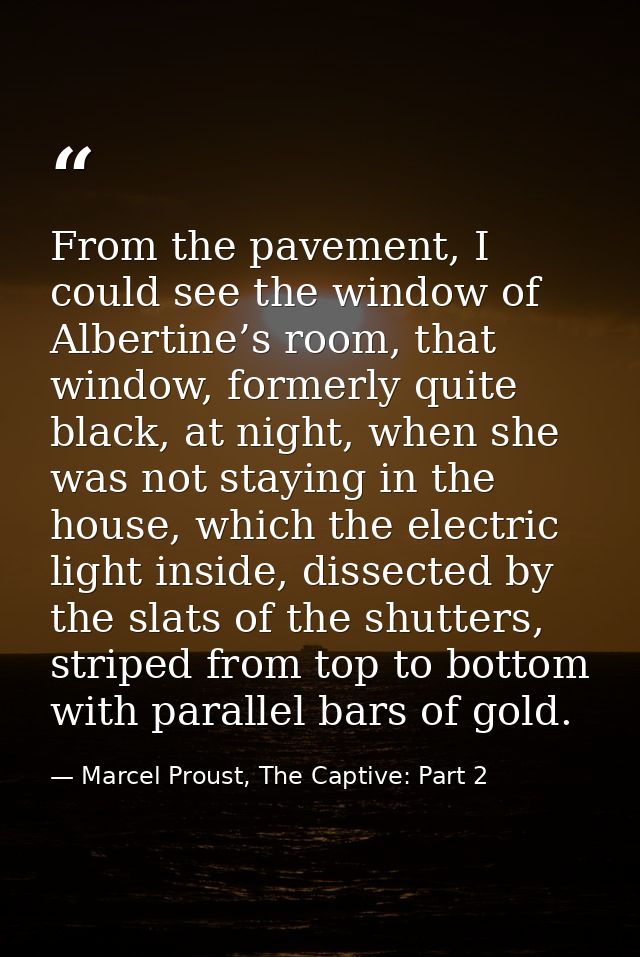 From the pavement, I could see the window of Albertine’s room, that window, formerly quite black, at night, when she was — Marcel Proust, The Captive: Part 2