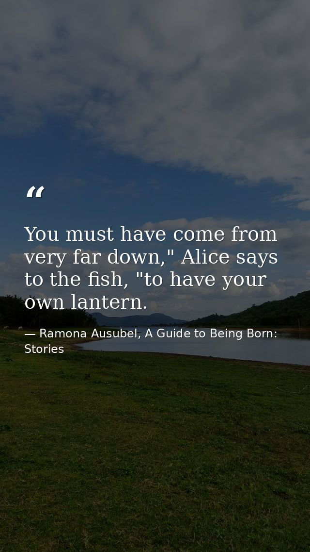 You must have come from very far down," Alice says to the fish, "to have your own lantern. — Ramona Ausubel, A Guide to Being Born: Stories