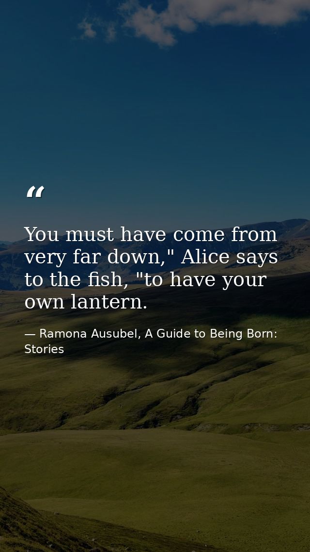 You must have come from very far down," Alice says to the fish, "to have your own lantern. — Ramona Ausubel, A Guide to Being Born: Stories