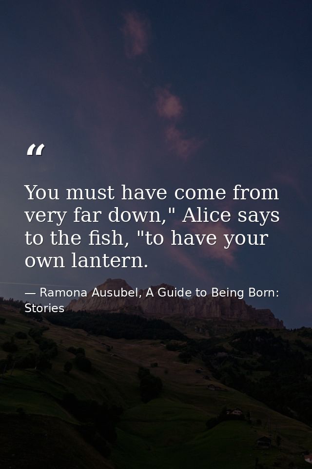 You must have come from very far down," Alice says to the fish, "to have your own lantern. — Ramona Ausubel, A Guide to Being Born: Stories