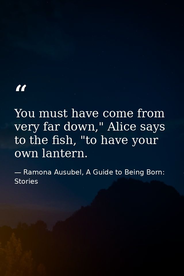 You must have come from very far down," Alice says to the fish, "to have your own lantern. — Ramona Ausubel, A Guide to Being Born: Stories