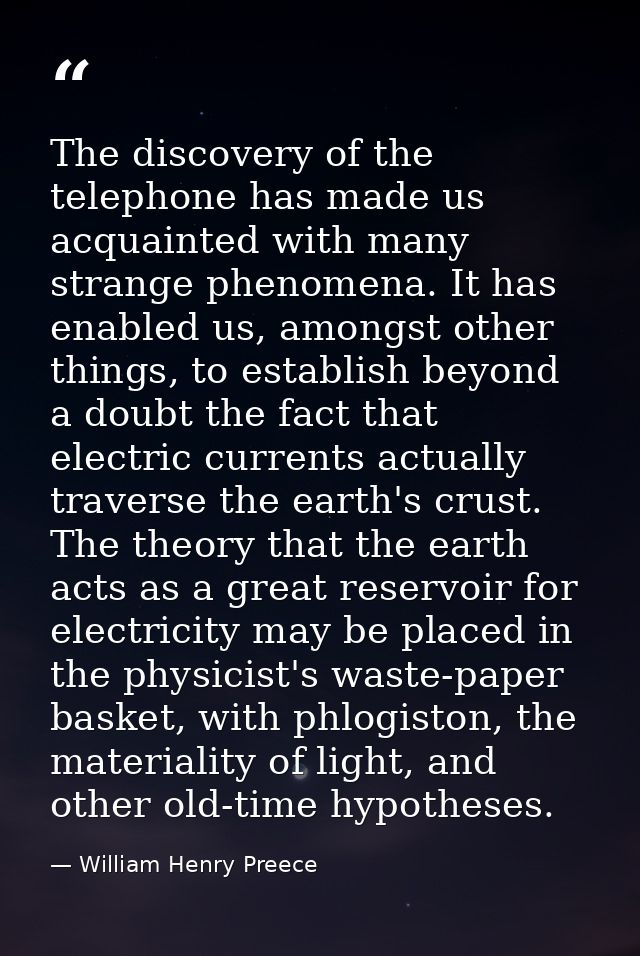 The discovery of the telephone has made us acquainted with many strange phenomena. It has enabled us, amongst other thin — William Henry Preece