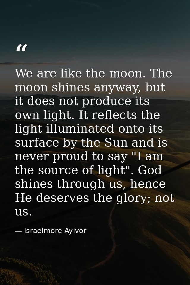 We are like the moon. The moon shines anyway, but it does not produce its own light. It reflects the light illuminated o — Israelmore Ayivor