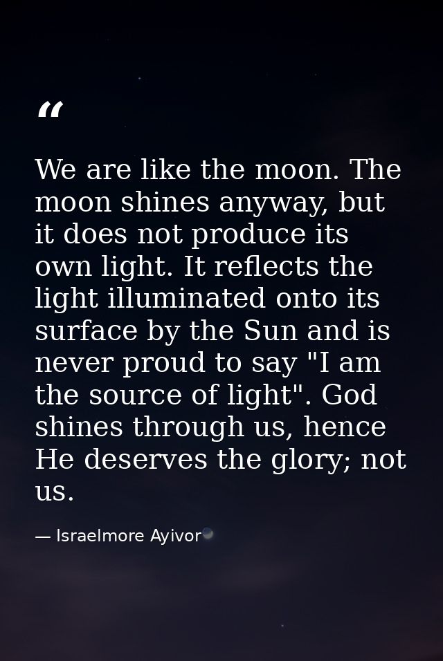 We are like the moon. The moon shines anyway, but it does not produce its own light. It reflects the light illuminated o — Israelmore Ayivor