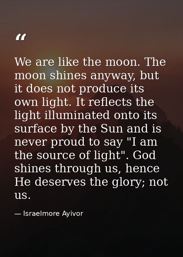 We are like the moon. The moon shines anyway, but it does not produce its own light. It reflects the light illuminated o — Israelmore Ayivor
