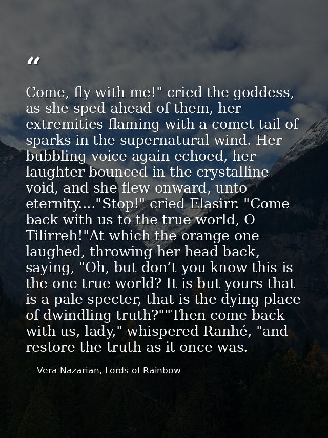Come, fly with me!" cried the goddess, as she sped ahead of them, her extremities flaming with a comet tail of sparks in — Vera Nazarian, Lords of Rainbow