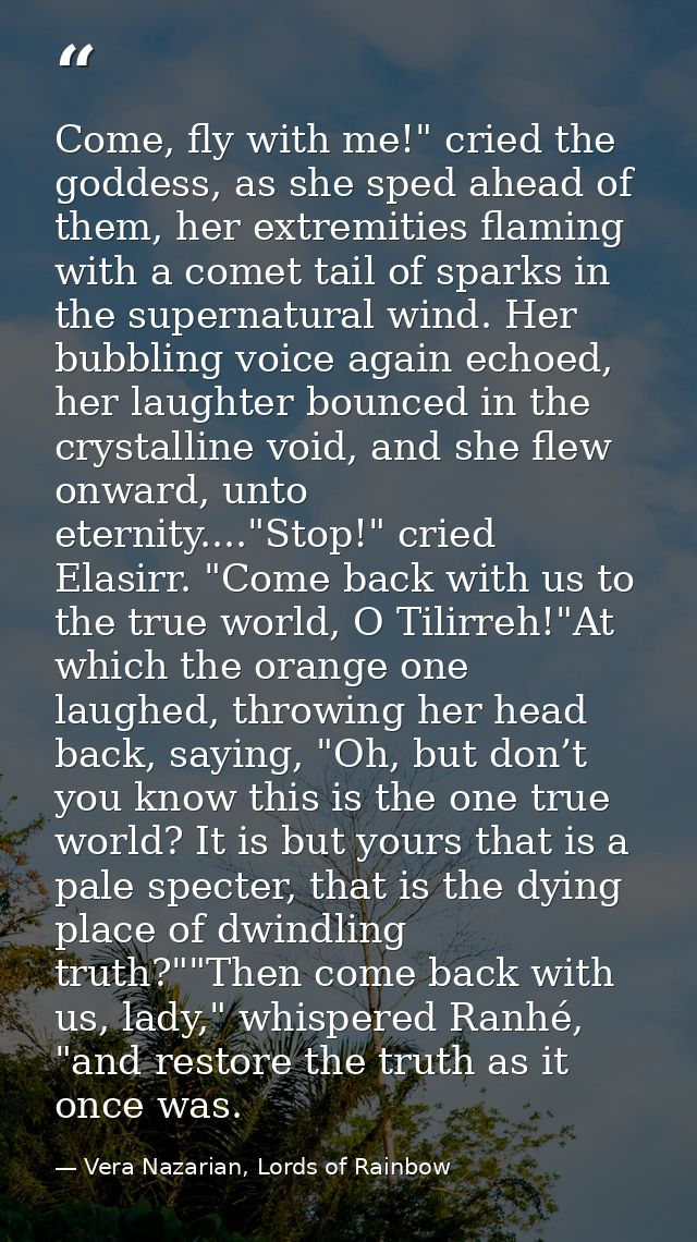 Come, fly with me!" cried the goddess, as she sped ahead of them, her extremities flaming with a comet tail of sparks in — Vera Nazarian, Lords of Rainbow